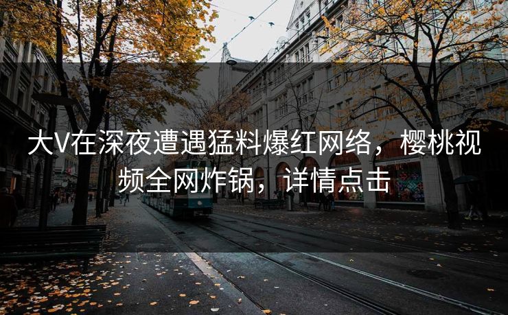 大V在深夜遭遇猛料爆红网络，樱桃视频全网炸锅，详情点击