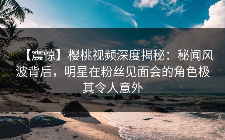 【震惊】樱桃视频深度揭秘:秘闻风波背后,明星在粉丝见面会的角色极其令人意外 【震惊】樱桃视频深度揭秘:秘闻风波背后,明星在粉丝见面会的角色极其令人意外