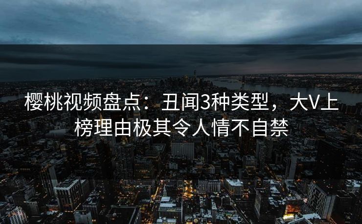 樱桃视频盘点：丑闻3种类型，大V上榜理由极其令人情不自禁