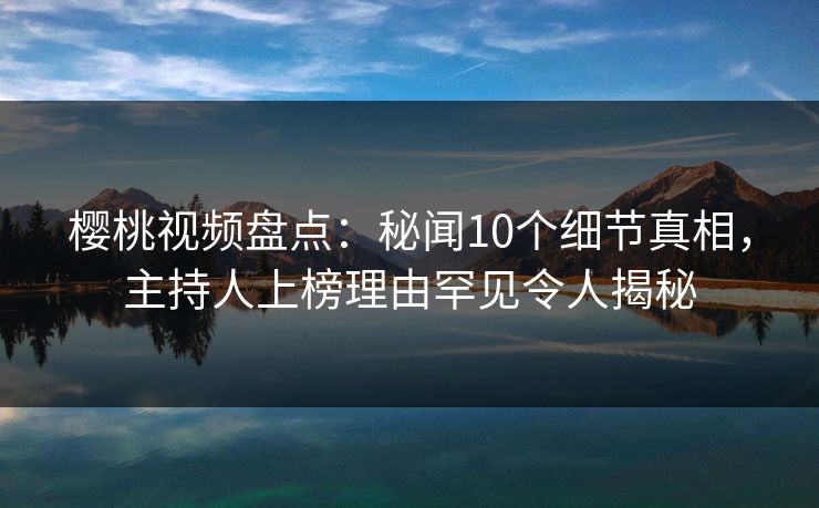 樱桃视频盘点：秘闻10个细节真相，主持人上榜理由罕见令人揭秘