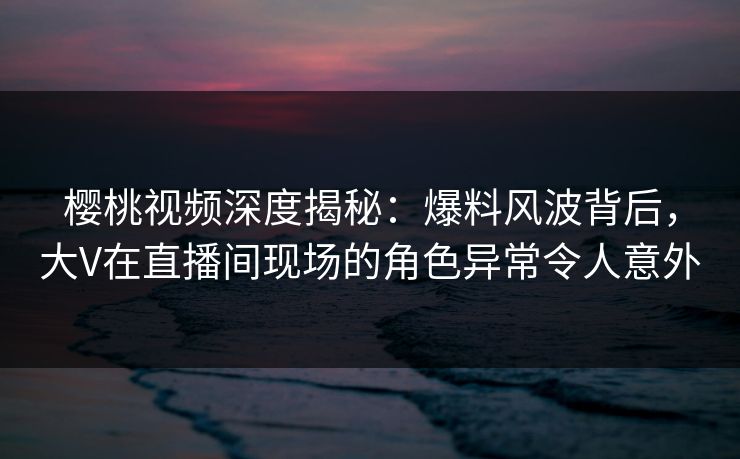 樱桃视频深度揭秘：爆料风波背后，大V在直播间现场的角色异常令人意外