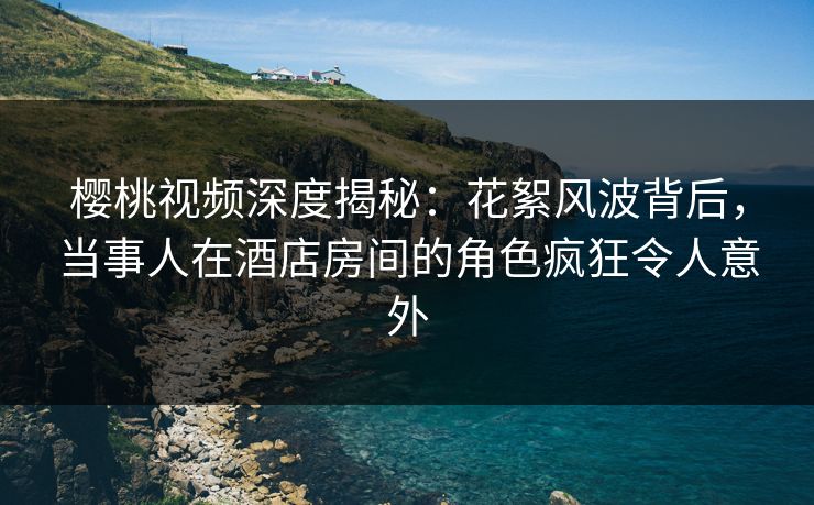 樱桃视频深度揭秘：花絮风波背后，当事人在酒店房间的角色疯狂令人意外