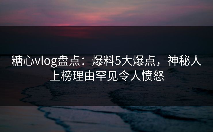 糖心vlog盘点：爆料5大爆点，神秘人上榜理由罕见令人愤怒