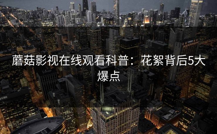 蘑菇影视在线观看科普：花絮背后5大爆点
