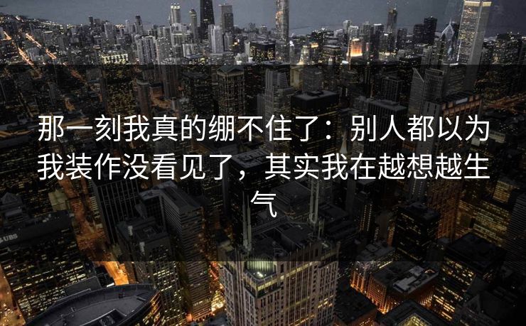 那一刻我真的绷不住了：别人都以为我装作没看见了，其实我在越想越生气