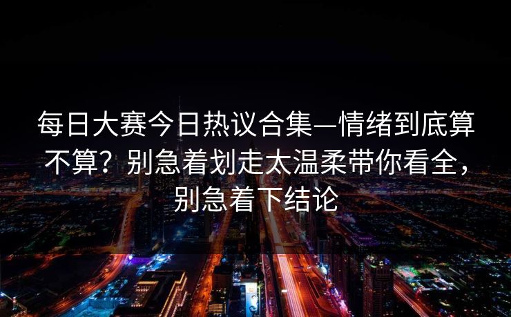 每日大赛今日热议合集—情绪到底算不算？别急着划走太温柔带你看全，别急着下结论