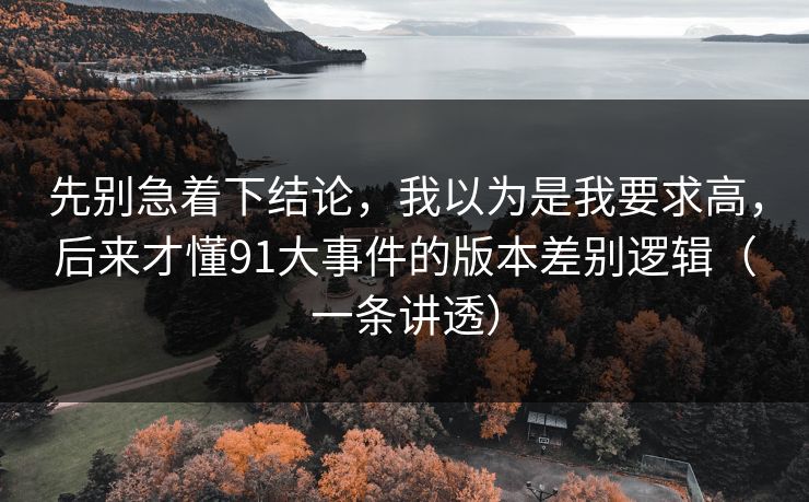 先别急着下结论,我以为是我要求高,后来才懂91大事件的版本差别逻辑(一条讲透) 先别急着下结论,我以为是我要求高,后来才懂91大事件的版本差别逻辑(一条讲透)
