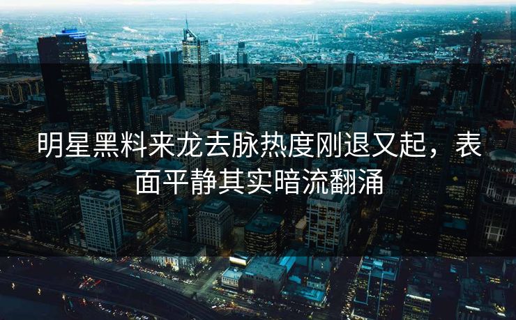 明星黑料来龙去脉热度刚退又起，表面平静其实暗流翻涌