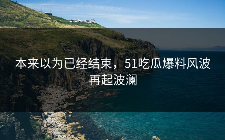 本来以为已经结束,51吃瓜爆料风波再起波澜 本来以为已经结束,51吃瓜爆料风波再起波澜