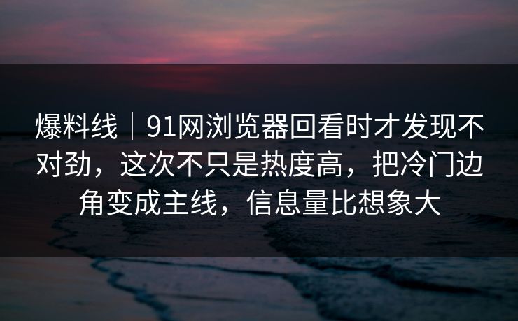爆料线｜91网浏览器回看时才发现不对劲，这次不只是热度高，把冷门边角变成主线，信息量比想象大