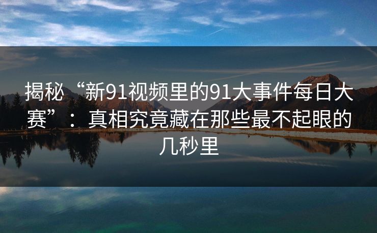 揭秘“新91视频里的91大事件每日大赛”:真相究竟藏在那些最不起眼的几秒里 揭秘“新91视频里的91大事件每日大赛”:真相究竟藏在那些最不起眼的几秒里